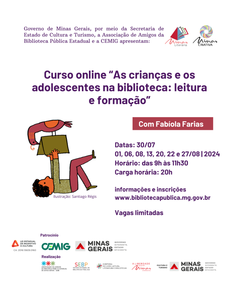 Audiodescrição do convite Divulgação de curso online. Texto: O Governo de Minas Gerais, por meio da Secretaria de Estado de Cultura e Turismo, a Associação de Amigos da Biblioteca Pública Estadual e a CEMIG apresentam: Curso online "As crianças e os adolescentes na biblioteca: leitura e formação", com Fabiola Farias. Datas: 30/07 01, 06, 08, 13, 20, 22 e 27/08 de 2024. Horário: das 9h às 11h30. Carga horária: 20h. informações e inscrições www.bibliotecapublica.mg.gov.br. Vagas limitadas. À esquerda do texto principal, há uma ilustração colorida de Santiago Régis, mostrando uma criança, deitada de costas e segurando um livro grande, com um pássaro pousado em cima do livro. A criança usa uma camisa verde de mangas compridas e calças cor-de-rosa. No rodapé, régua de logos: Lei Estadual de Incentivo à Cultura. Patrocínio: CEMIG. Realização: SABE, Sistema Estadual de Bibliotecas Públicas e Comunitárias, Diretoria do Livro, Leitura, Literatura e Bibliotecas, marca A Liberdade Mora em Minas, Secretaria de Estado de Cultura e Turismo, Governo de Minas Gerais.