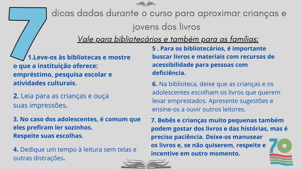 Confira algumas dicas dadas durante o curso para aproximar crianças e jovens dos livros. Vale para bibliotecários e também para as famílias:

Leve-os às bibliotecas e mostre o que a instituição oferece: empréstimo, pesquisa escolar e atividades culturais. 
Leia para as crianças e ouça suas impressões.
No caso dos adolescentes, é comum que eles prefiram ler sozinhos. Respeite suas escolhas. 
Bebês e crianças muito pequenas também podem gostar dos livros e das histórias, mas é preciso paciência. Deixe-os manusear os livros e, se não quiserem, respeite e incentive em outro momento. 
Para os bibliotecários, é importante buscar livros e materiais com recursos de acessibilidade para pessoas com deficiência. 
Na biblioteca, deixe que as crianças e os adolescentes escolham os livros que querem levar emprestados. Apresente sugestões e ensine-os a ouvir outros leitores.
Dedique um tempo à leitura sem telas e outras distrações.

